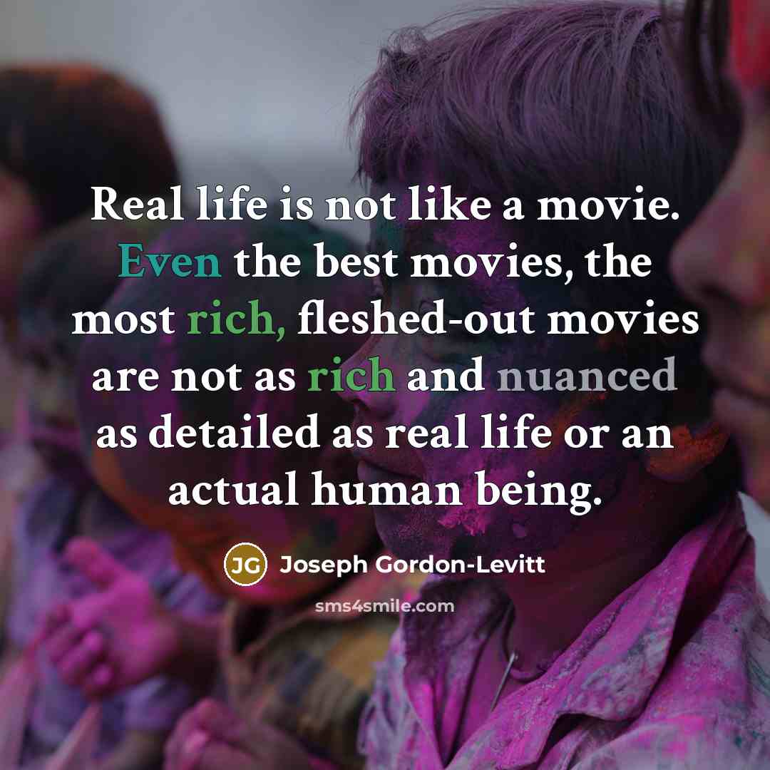 “Real life is not like a movie. Even the best movies, the most rich, fleshed-out movies are not as rich and nuanced as detailed as real life or an actual human being.” quote by Joseph Gordon-Levitt