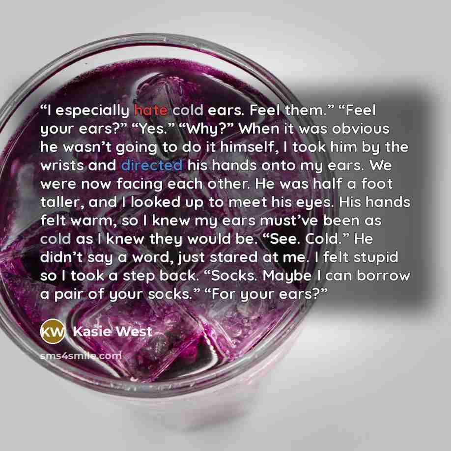 “I especially hate cold ears. Feel them.” “Feel your ears?” “Yes.” “Why?” When it was obvious he wasn’t going to do it himself, I took him by the wrists and directed his hands onto my ears. We were now facing each other. He was half a foot taller, and I looked up to meet his eyes. His hands felt…” quote by Kasie West