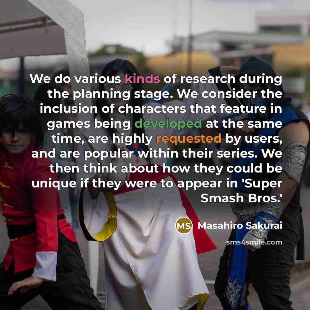 “We do various kinds of research during the planning stage. We consider the inclusion of characters that feature in games being developed at the same time, are highly requested by users, and are popular within their series. We then think about how they could be unique if they were to appear in…” quote by Masahiro Sakurai