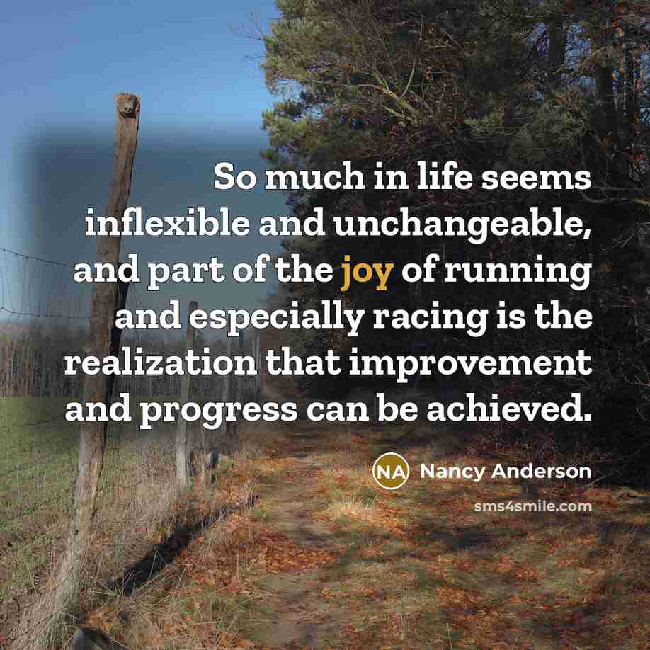 “So much in life seems inflexible and unchangeable, and part of the joy of running and especially racing is the realization that improvement and progress can be achieved.” quote by Nancy Anderson