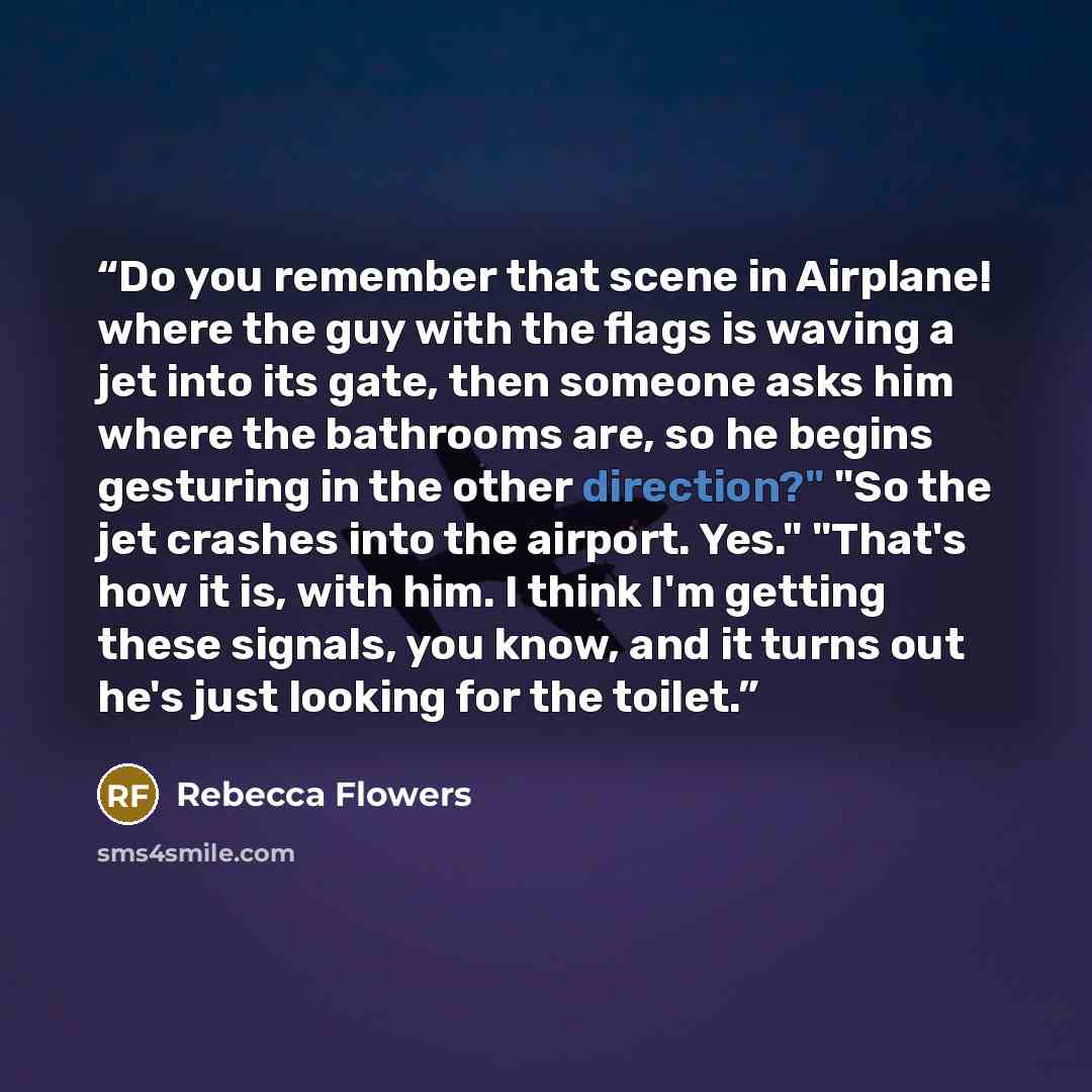 “Do you remember that scene in Airplane! where the guy with the flags is waving a jet into its gate, then someone asks him where the bathrooms are, so he begins gesturing in the other direction?" "So the jet crashes into the airport. Yes." "That's how it is, with him. I think I'm getting these…” quote by Rebecca Flowers
