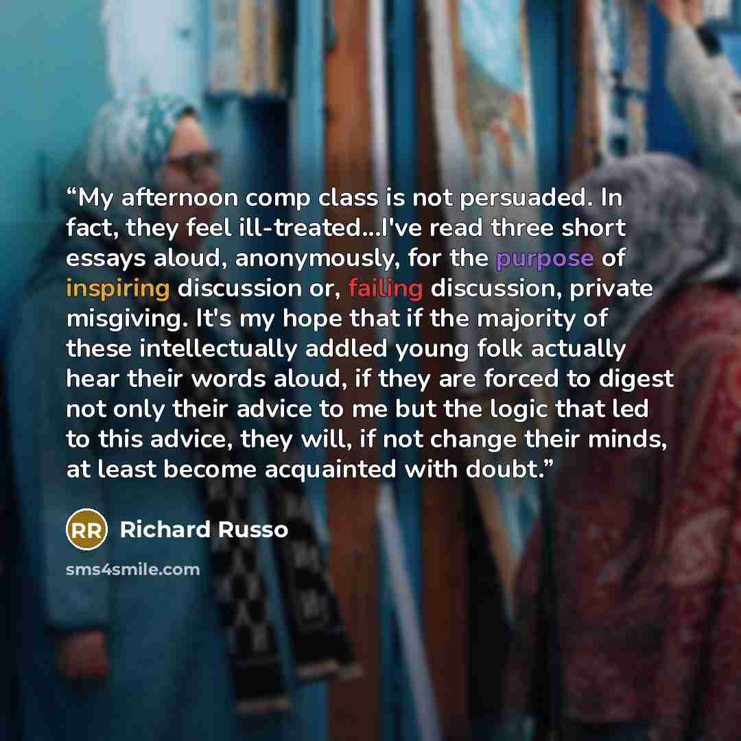 “My afternoon comp class is not persuaded. In fact, they feel ill-treated...I've read three short essays aloud, anonymously, for the purpose of inspiring discussion or, failing discussion, private misgiving. It's my hope that if the majority of these intellectually addled young folk actually hear…” quote by Richard Russo