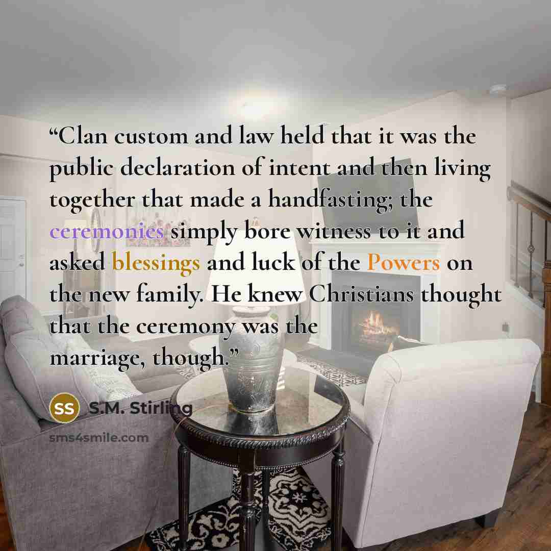 “Clan custom and law held that it was the public declaration of intent and then living together that made a handfasting; the ceremonies simply bore witness to it and asked blessings and luck of the Powers on the new family. He knew Christians thought that the ceremony was the marriage, though.” quote by S.M. Stirling