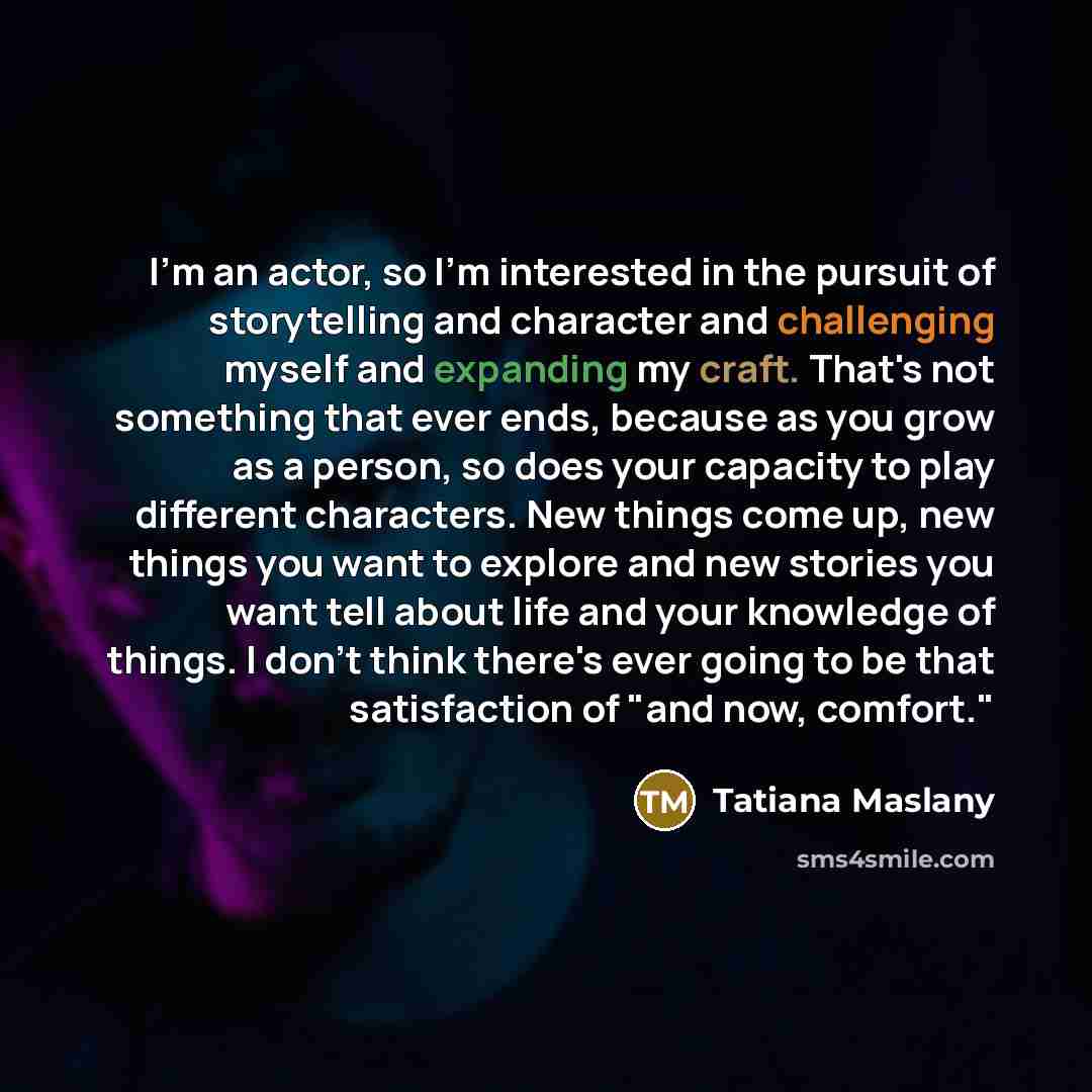 “I'm an actor, so I'm interested in the pursuit of storytelling and character and challenging myself and expanding my craft. That's not something that ever ends, because as you grow as a person, so does your capacity to play different characters. New things come up, new things you want to explore…” quote by Tatiana Maslany