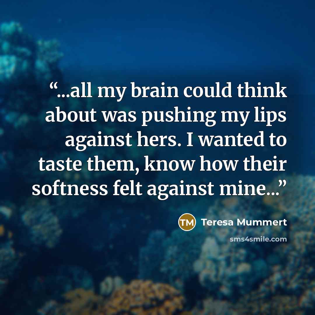 “...all my brain could think about was pushing my lips against hers. I wanted to taste them, know how their softness felt against mine...” quote by Teresa Mummert