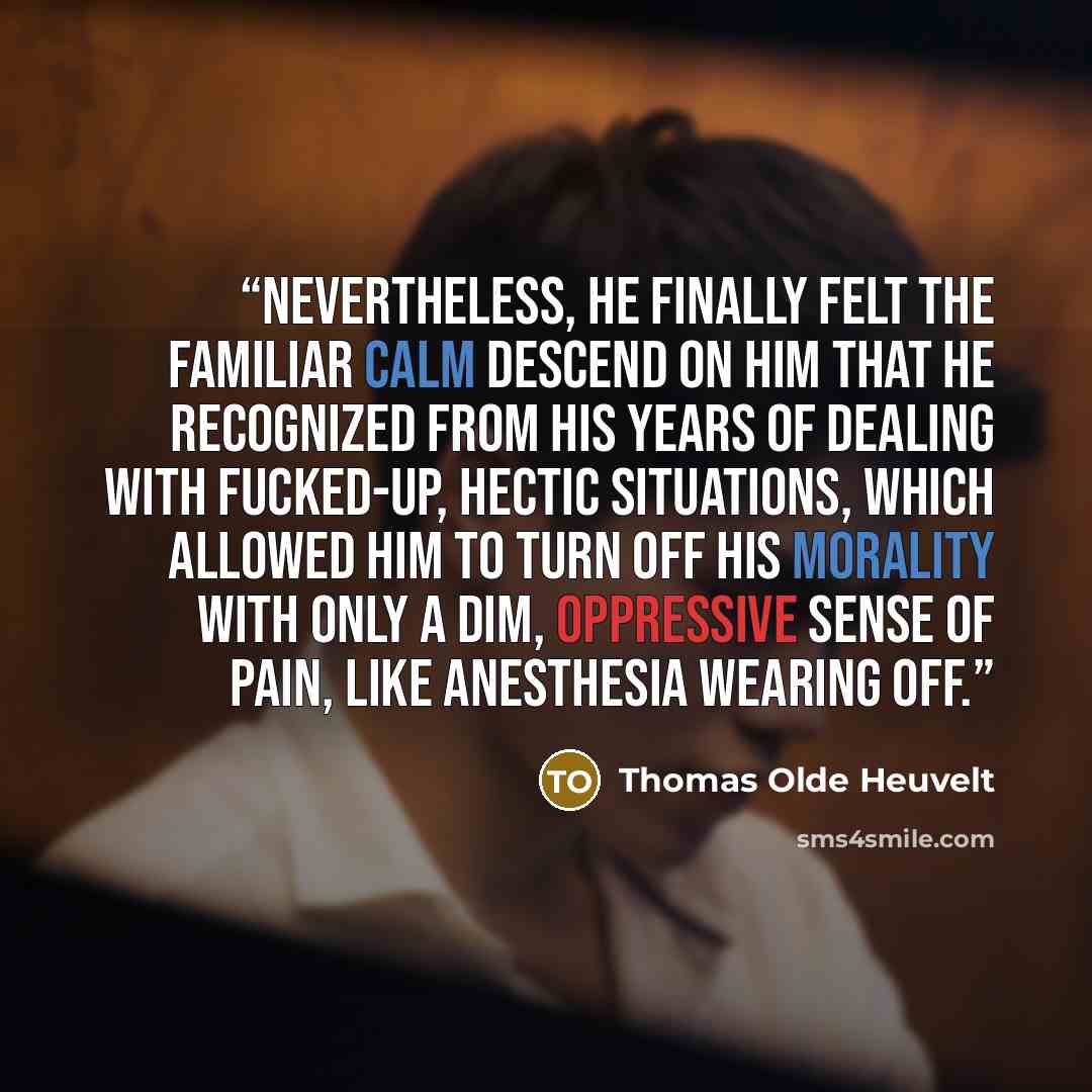 “Nevertheless, he finally felt the familiar calm descend on him that he recognized from his years of dealing with fucked-up, hectic situations, which allowed him to turn off his morality with only a dim, oppressive sense of pain, like anesthesia wearing off.” quote by Thomas Olde Heuvelt
