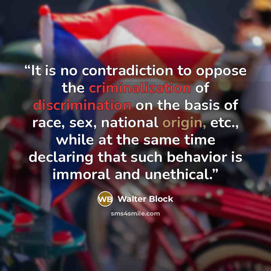 “It is no contradiction to oppose the criminalization of discrimination on the basis of race, sex, national origin, etc., while at the same time declaring that such behavior is immoral and unethical.” quote by Walter Block