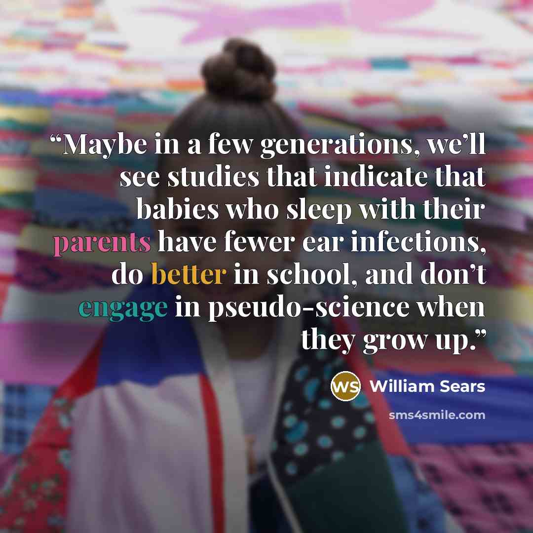 “Maybe in a few generations, we’ll see studies that indicate that babies who sleep with their parents have fewer ear infections, do better in school, and don’t engage in pseudo-science when they grow up.” quote by William Sears