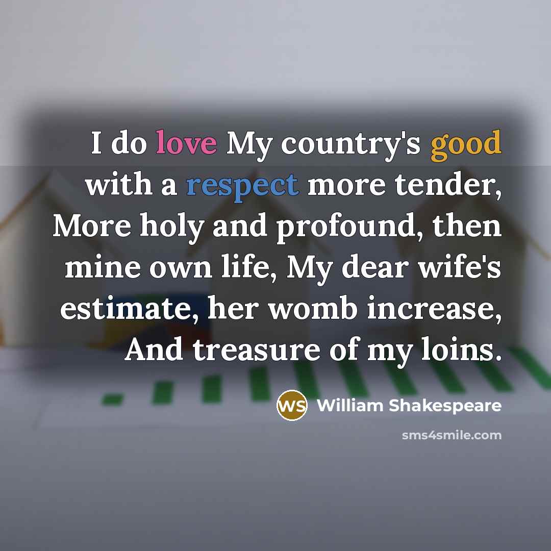 “I do love My country's good with a respect more tender, More holy and profound, then mine own life, My dear wife's estimate, her womb increase, And treasure of my loins.” quote by William Shakespeare