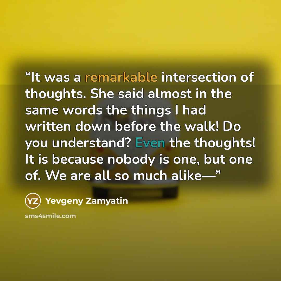 “It was a remarkable intersection of thoughts. She said almost in the same words the things I had written down before the walk! Do you understand? Even the thoughts! It is because nobody is one, but one of. We are all so much alike—” quote by Yevgeny Zamyatin