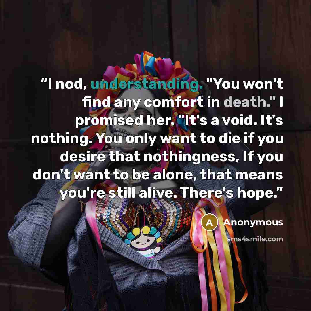“I nod, understanding. "You won't find any comfort in death." I promised her. "It's a void. It's nothing. You only want to die if you desire that nothingness, If you don't want to be alone, that means you're still alive. There's hope.” quote by Anonymous
