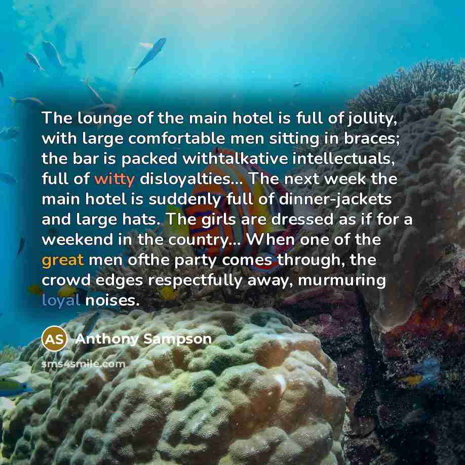“The lounge of the main hotel is full of jollity, with large comfortable men sitting in braces; the bar is packed withtalkative intellectuals, full of witty disloyalties… The next week the main hotel is suddenly full of dinner-jackets and large hats. The girls are dressed as if for a weekend in the…” quote by Anthony Sampson