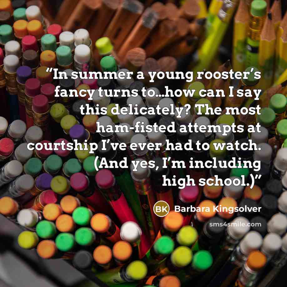 “In summer a young rooster’s fancy turns to…how can I say this delicately? The most ham-fisted attempts at courtship I’ve ever had to watch. (And yes, I’m including high school.)” quote by Barbara Kingsolver