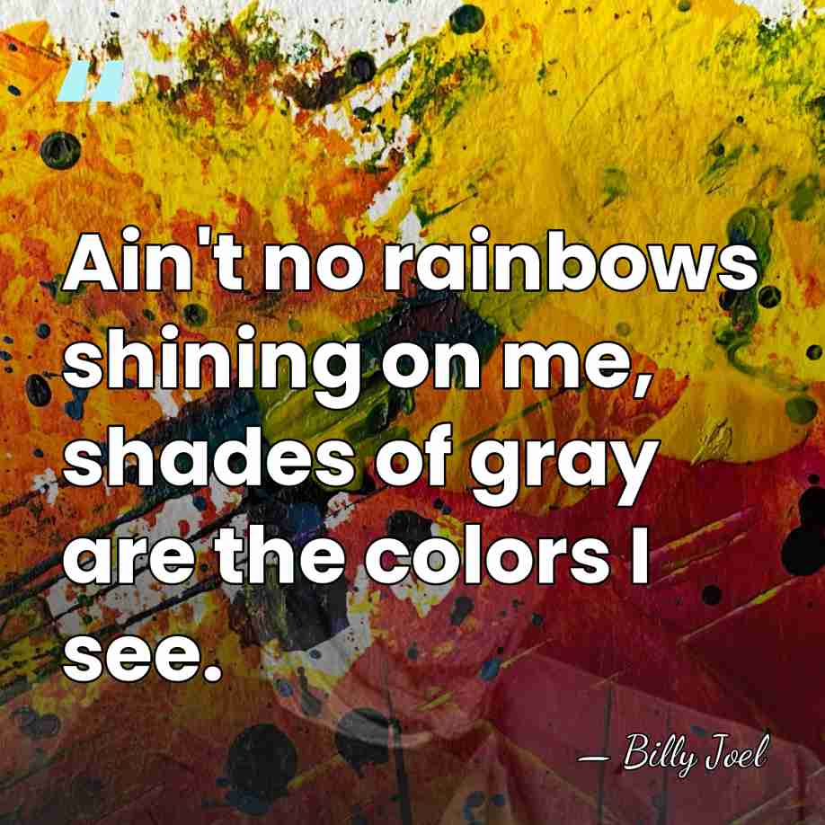 Ain't no rainbows shining on me, shades of gray are the colors&hellip; - Billy Joel