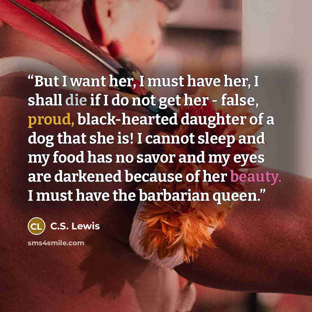 “But I want her, I must have her, I shall die if I do not get her - false, proud, black-hearted daughter of a dog that she is! I cannot sleep and my food has no savor and my eyes are darkened because of her beauty. I must have the barbarian queen.” quote by C.S. Lewis