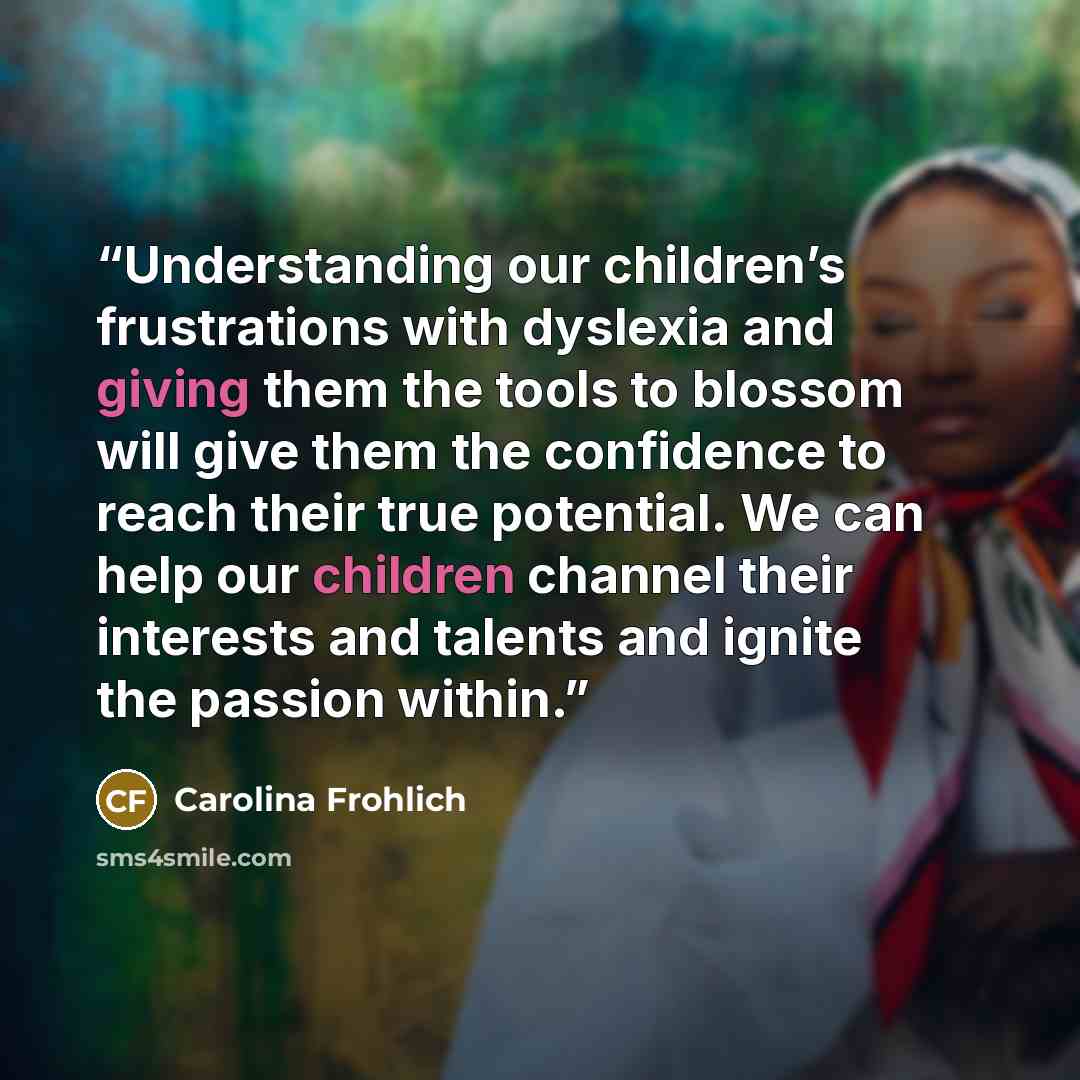 “Understanding our children’s frustrations with dyslexia and giving them the tools to blossom will give them the confidence to reach their true potential. We can help our children channel their interests and talents and ignite the passion within.” quote by Carolina Frohlich