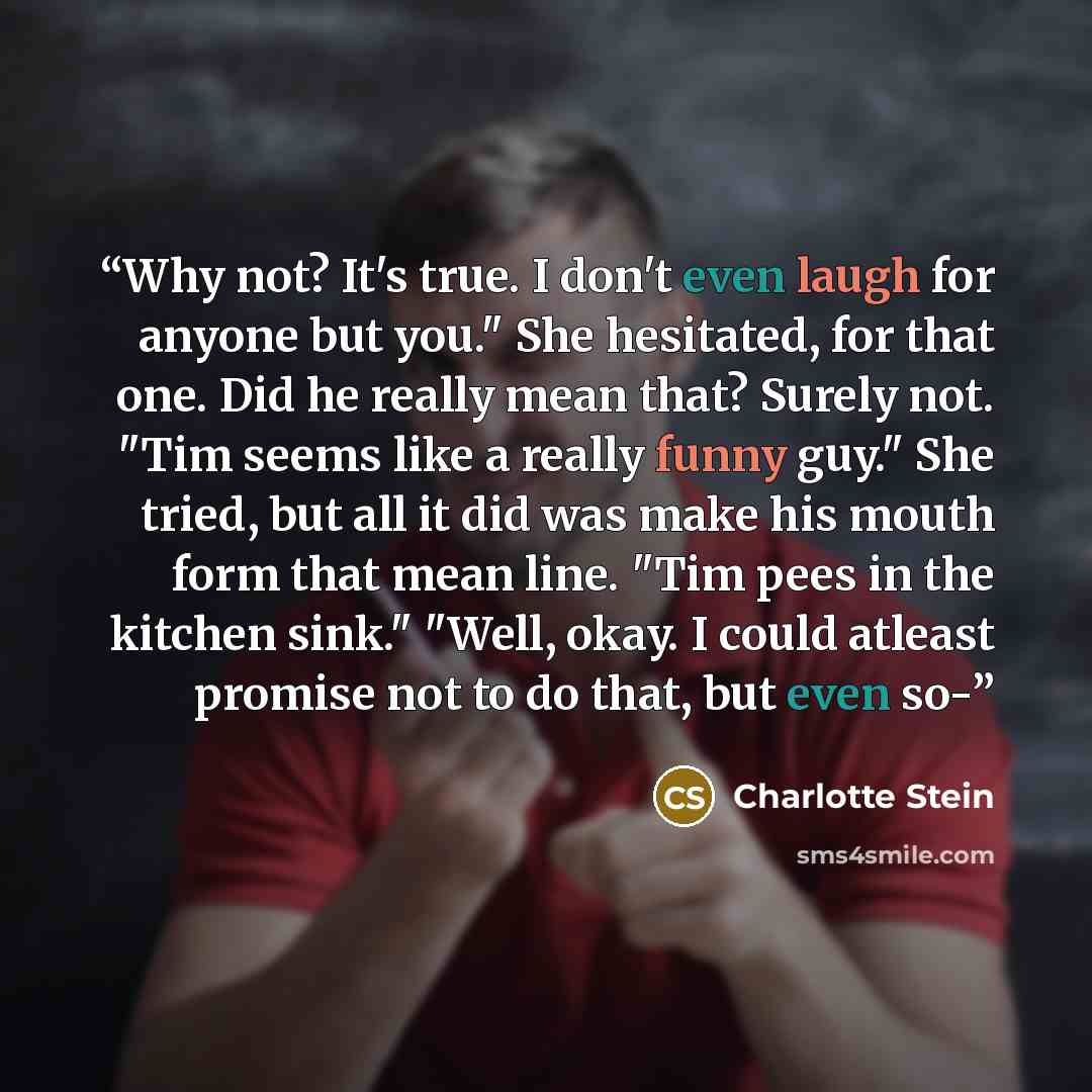 “Why not? It's true. I don't even laugh for anyone but you." She hesitated, for that one. Did he really mean that? Surely not. "Tim seems like a really funny guy." She tried, but all it did was make his mouth form that mean line. "Tim pees in the kitchen sink." "Well, okay. I could atleast promise…” quote by Charlotte Stein