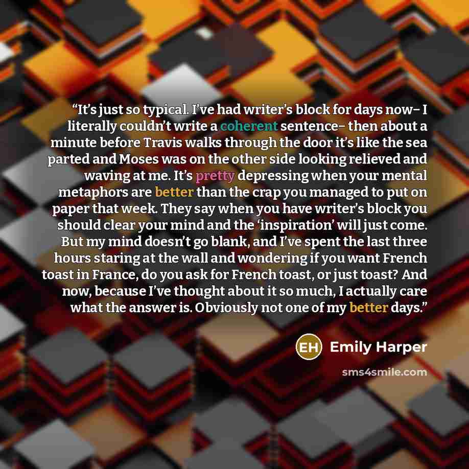 “It’s just so typical. I’ve had writer’s block for days now− I literally couldn’t write a coherent sentence− then about a minute before Travis walks through the door it’s like the sea parted and Moses was on the other side looking relieved and waving at me. It’s pretty depressing when your mental…” quote by Emily Harper