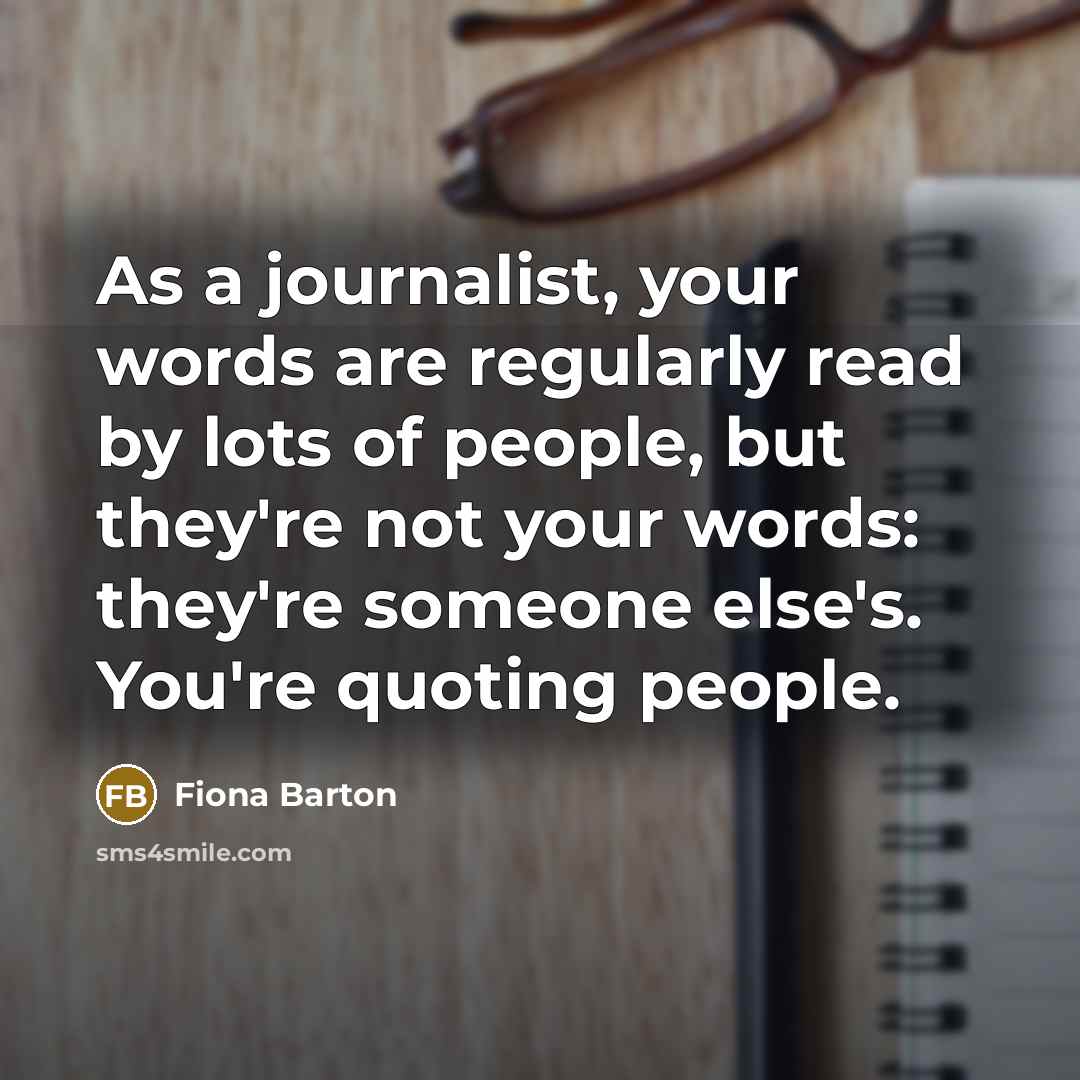 “As a journalist, your words are regularly read by lots of people, but they're not your words: they're someone else's. You're quoting people.” quote by Fiona Barton