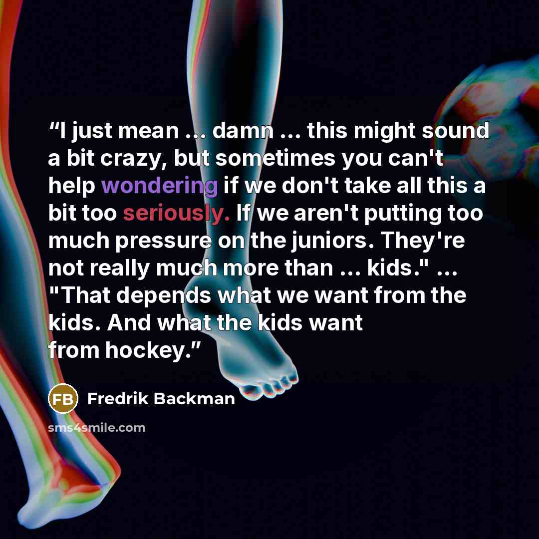 “I just mean ... damn ... this might sound a bit crazy, but sometimes you can't help wondering if we don't take all this a bit too seriously. If we aren't putting too much pressure on the juniors. They're not really much more than ... kids." ... "That depends what we want from the kids. And what…” quote by Fredrik Backman