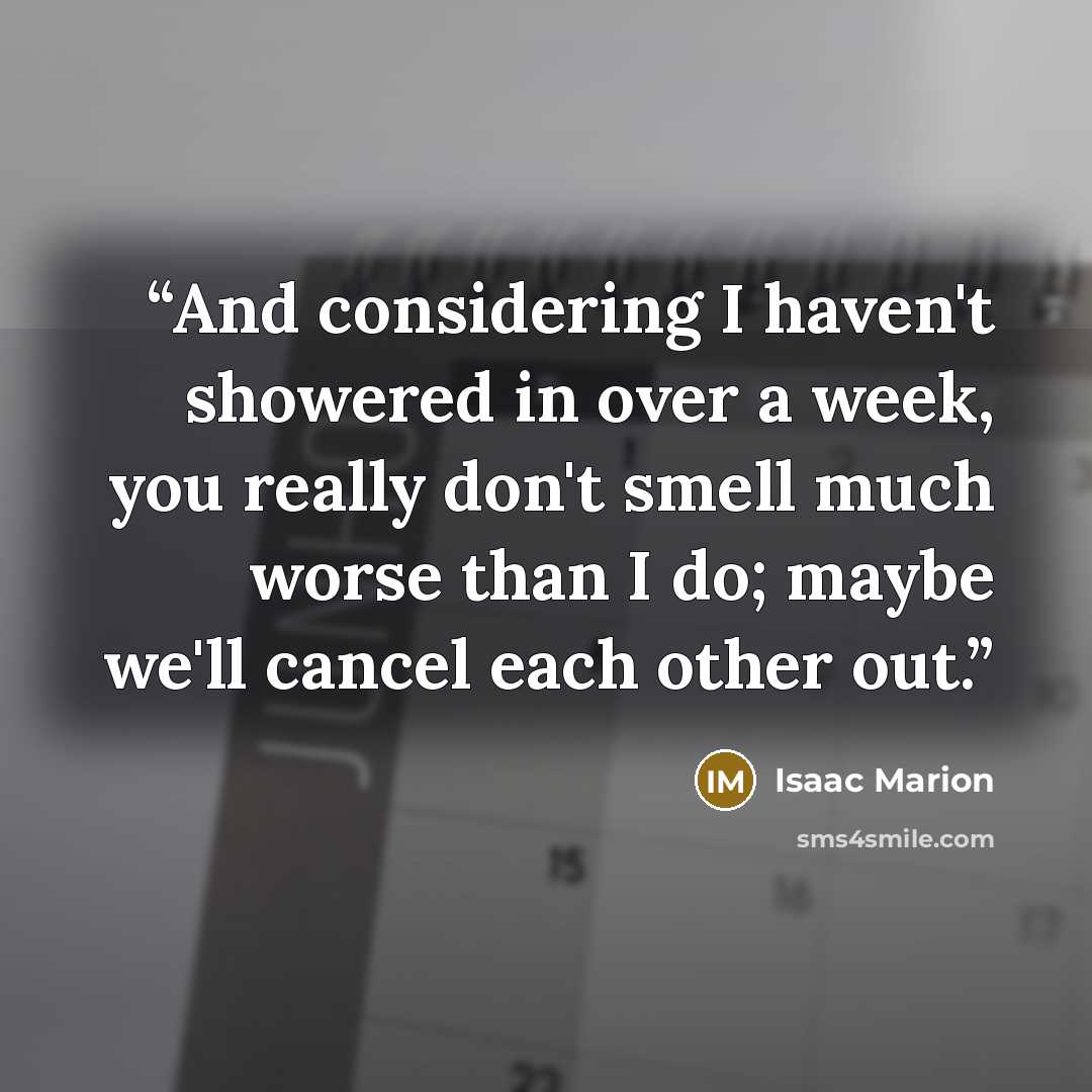 “And considering I haven't showered in over a week, you really don't smell much worse than I do; maybe we'll cancel each other out.” quote by Isaac Marion
