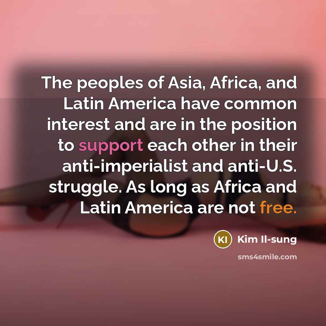 “The peoples of Asia, Africa, and Latin America have common interest and are in the position to support each other in their anti-imperialist and anti-U.S. struggle. As long as Africa and Latin America are not free.” quote by Kim Il-sung