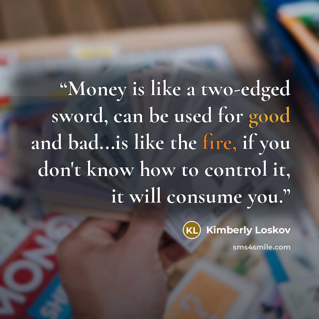“Money is like a two-edged sword, can be used for good and bad...is like the fire, if you don't know how to control it, it will consume you.” quote by Kimberly Loskov