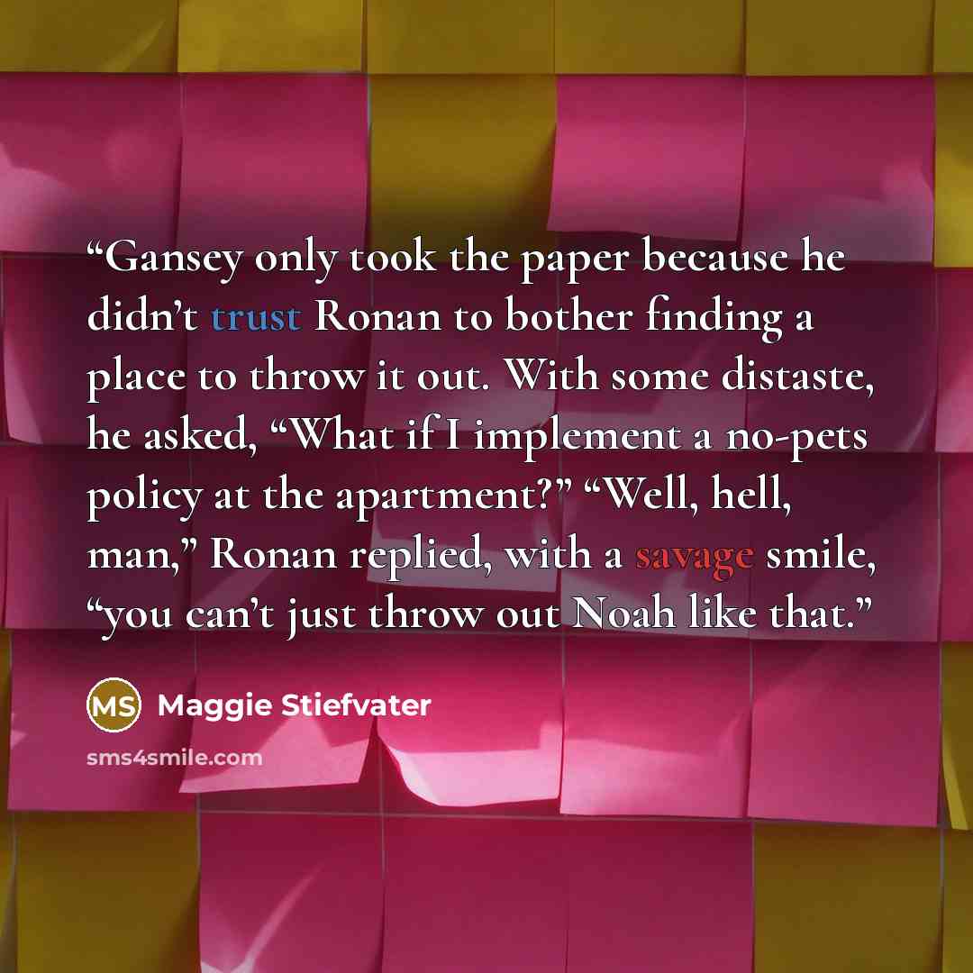 “Gansey only took the paper because he didn’t trust Ronan to bother finding a place to throw it out. With some distaste, he asked, “What if I implement a no-pets policy at the apartment?” “Well, hell, man,” Ronan replied, with a savage smile, “you can’t just throw out Noah like that.” quote by Maggie Stiefvater