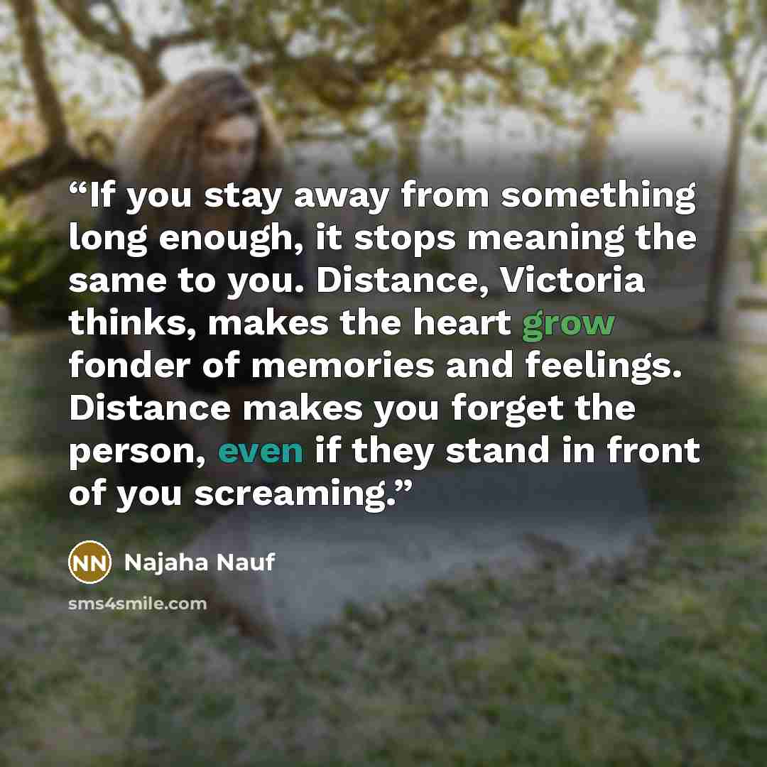 “If you stay away from something long enough, it stops meaning the same to you. Distance, Victoria thinks, makes the heart grow fonder of memories and feelings. Distance makes you forget the person, even if they stand in front of you screaming.” quote by Najaha Nauf