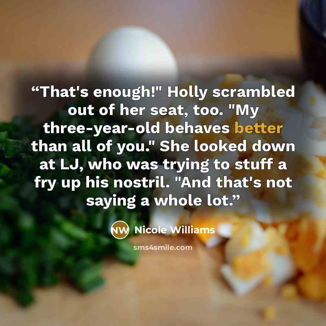 “That's enough!" Holly scrambled out of her seat, too. "My three-year-old behaves better than all of you." She looked down at LJ, who was trying to stuff a fry up his nostril. "And that's not saying a whole lot.” quote by Nicole Williams