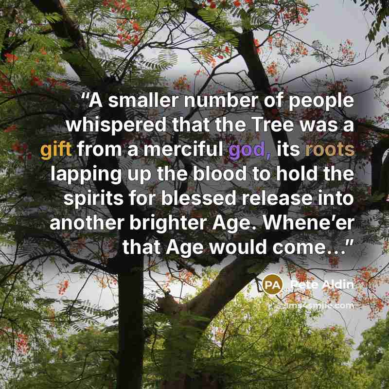 “A smaller number of people whispered that the Tree was a gift from a merciful god, its roots lapping up the blood to hold the spirits for blessed release into another brighter Age. Whene’er that Age would come…” quote by Pete Aldin