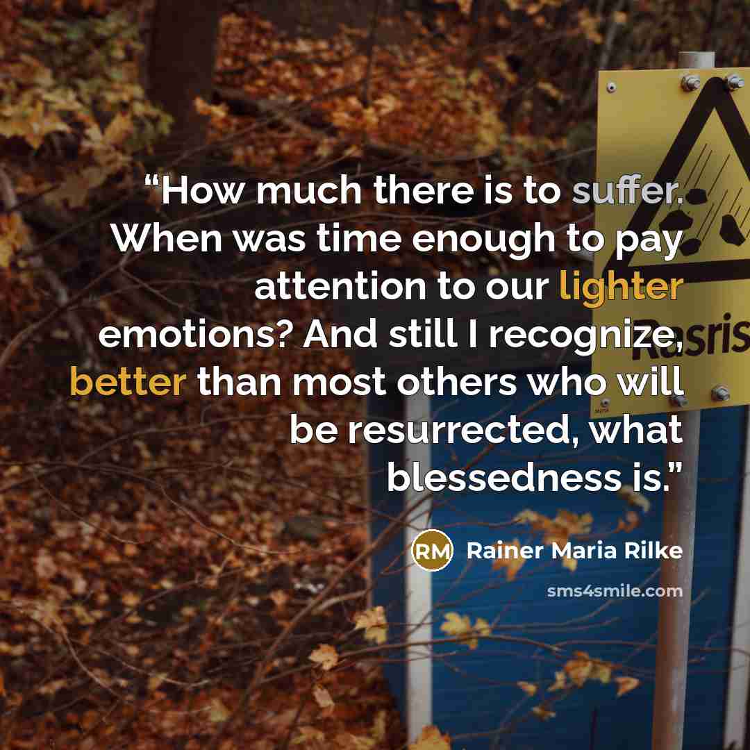 “How much there is to suffer. When was time enough to pay attention to our lighter emotions? And still I recognize, better than most others who will be resurrected, what blessedness is.” quote by Rainer Maria Rilke