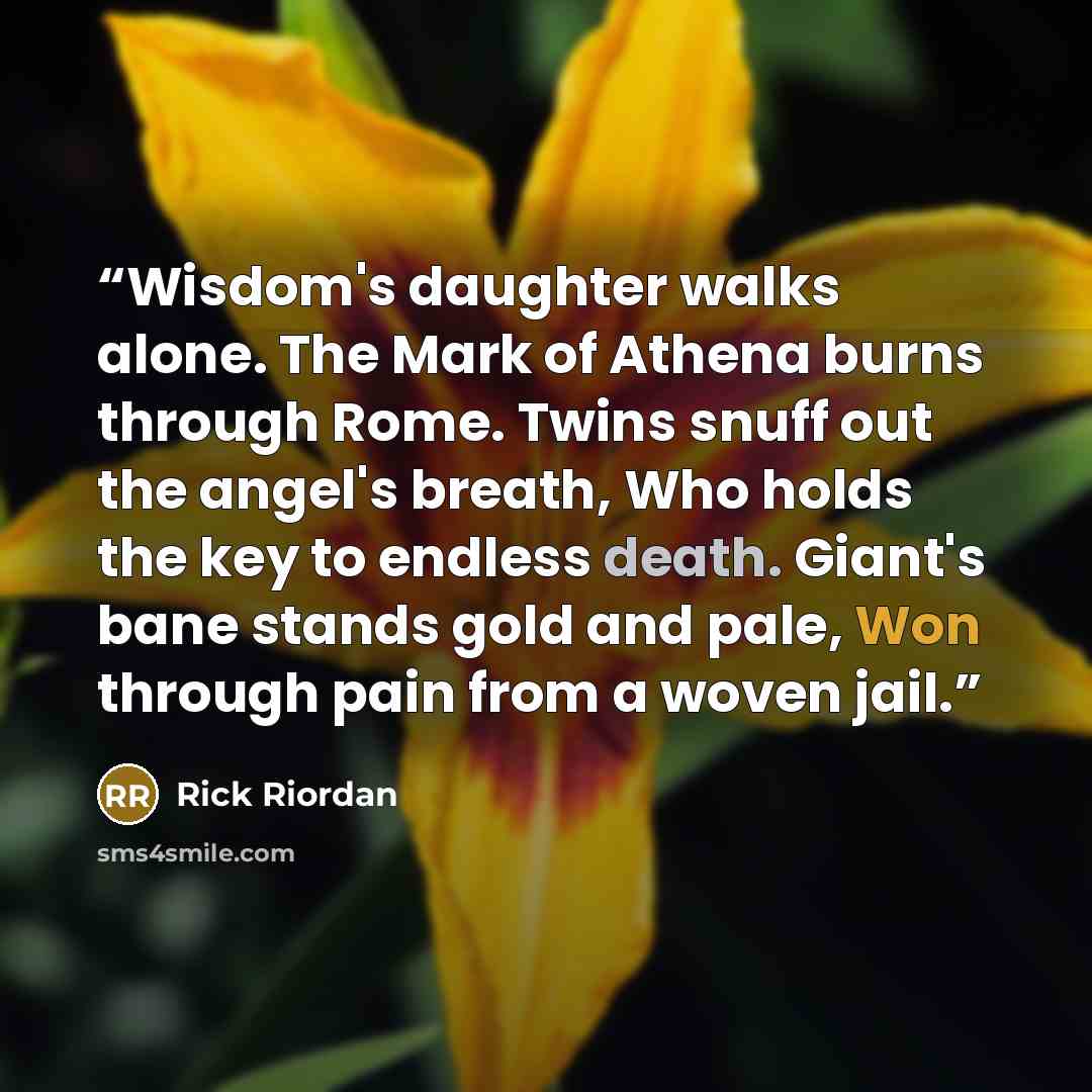 “Wisdom's daughter walks alone. The Mark of Athena burns through Rome. Twins snuff out the angel's breath, Who holds the key to endless death. Giant's bane stands gold and pale, Won through pain from a woven jail.” quote by Rick Riordan