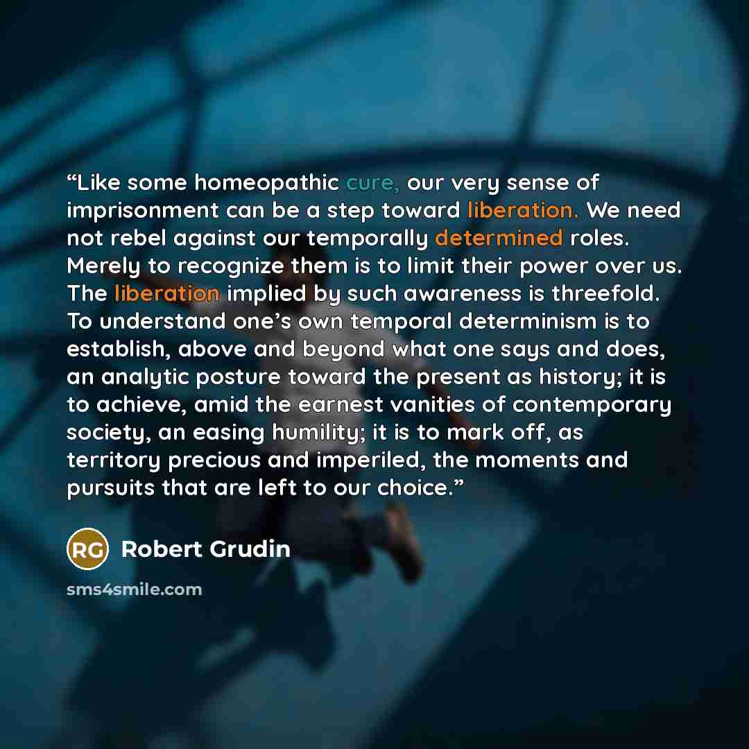 “Like some homeopathic cure, our very sense of imprisonment can be a step toward liberation. We need not rebel against our temporally determined roles. Merely to recognize them is to limit their power over us. The liberation implied by such awareness is threefold. To understand one’s own temporal…” quote by Robert Grudin