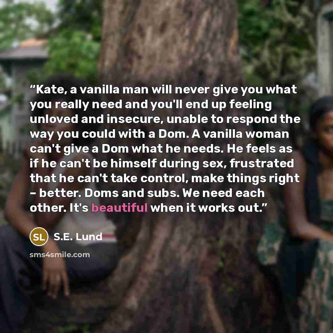 “Kate, a vanilla man will never give you what you really need and you'll end up feeling unloved and insecure, unable to respond the way you could with a Dom. A vanilla woman can't give a Dom what he needs. He feels as if he can't be himself during sex, frustrated that he can't take control, make…” quote by S.E. Lund