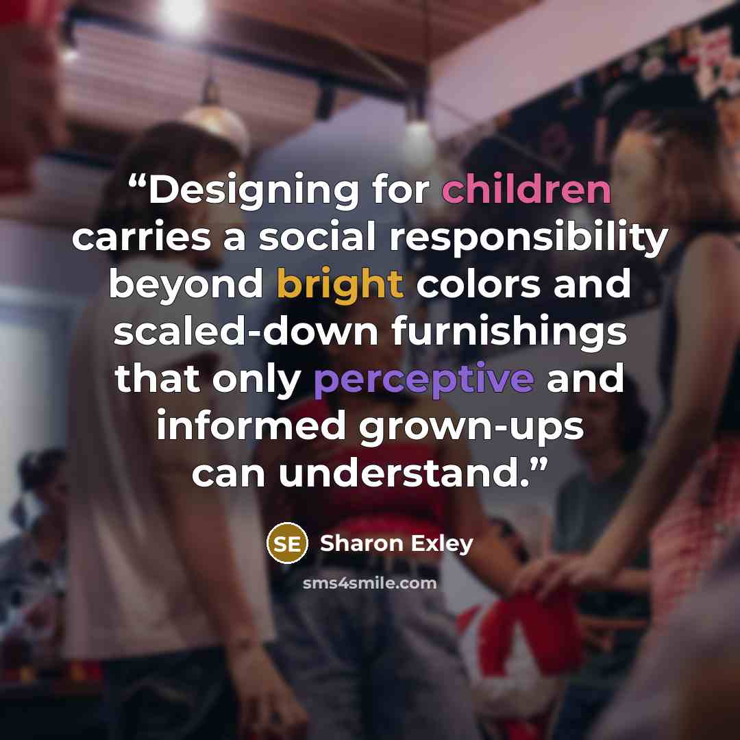 “Designing for children carries a social responsibility beyond bright colors and scaled-down furnishings that only perceptive and informed grown-ups can understand.” quote by Sharon Exley