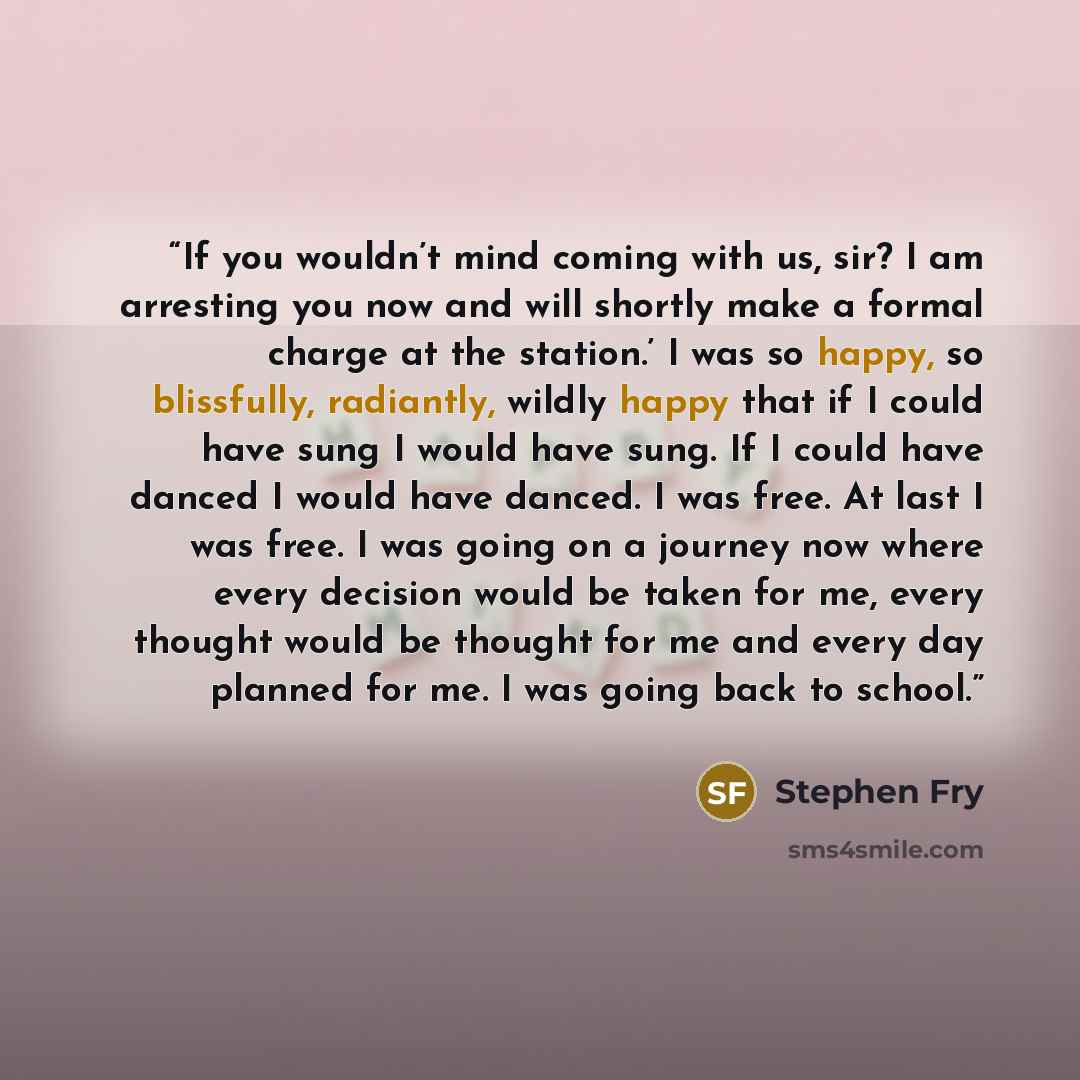 “If you wouldn’t mind coming with us, sir? I am arresting you now and will shortly make a formal charge at the station.’ I was so happy, so blissfully, radiantly, wildly happy that if I could have sung I would have sung. If I could have danced I would have danced. I was free. At last I was free. I…” quote by Stephen Fry