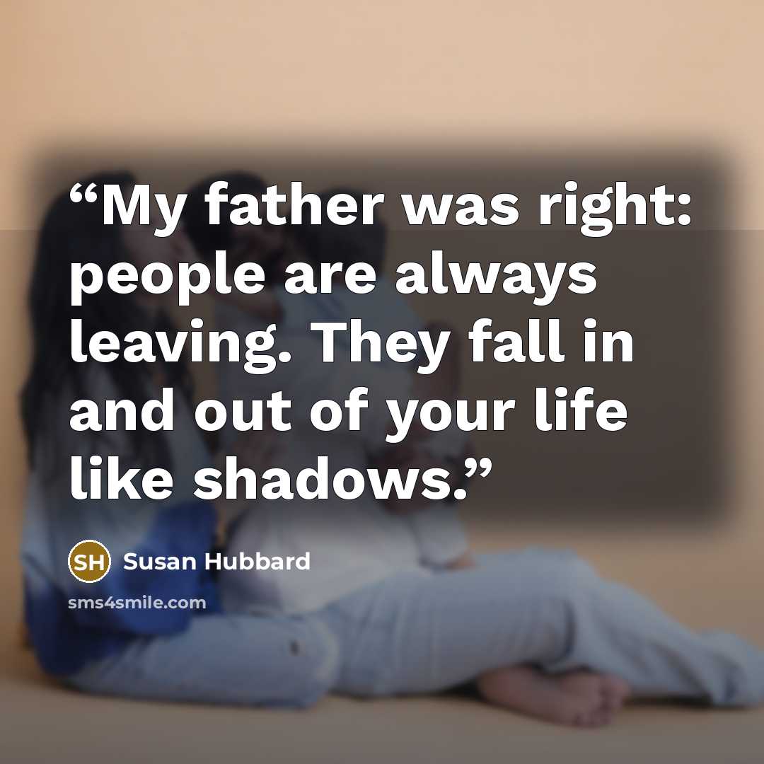 “My father was right: people are always leaving. They fall in and out of your life like shadows.” quote by Susan Hubbard