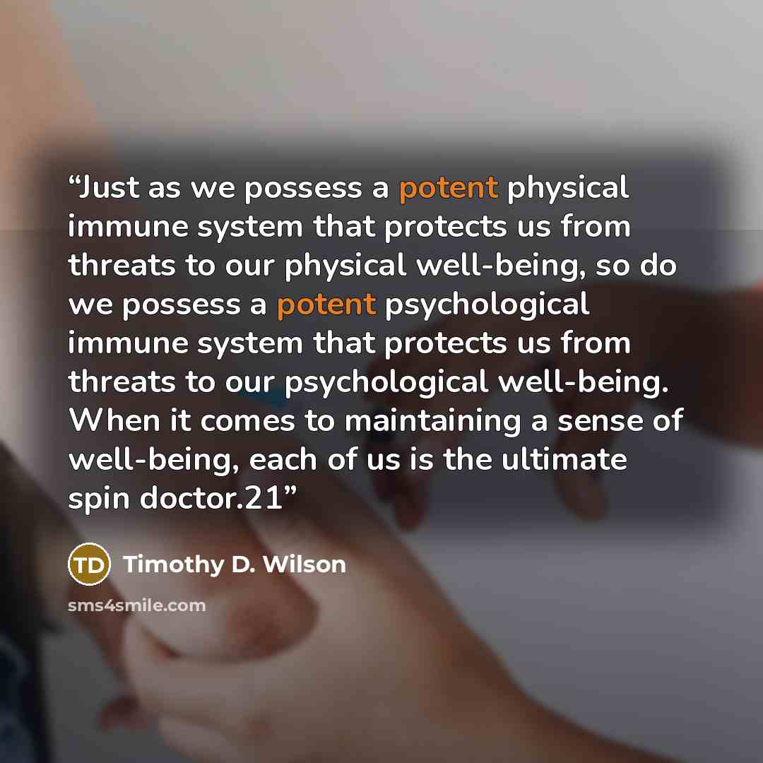 “Just as we possess a potent physical immune system that protects us from threats to our physical well-being, so do we possess a potent psychological immune system that protects us from threats to our psychological well-being. When it comes to maintaining a sense of well-being, each of us is the…” quote by Timothy D. Wilson