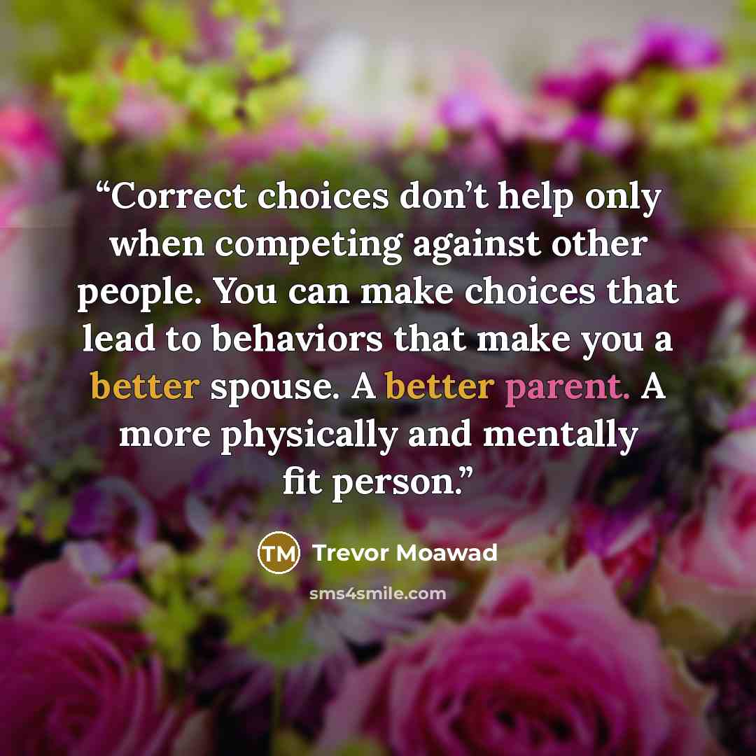“Correct choices don’t help only when competing against other people. You can make choices that lead to behaviors that make you a better spouse. A better parent. A more physically and mentally fit person.” quote by Trevor Moawad