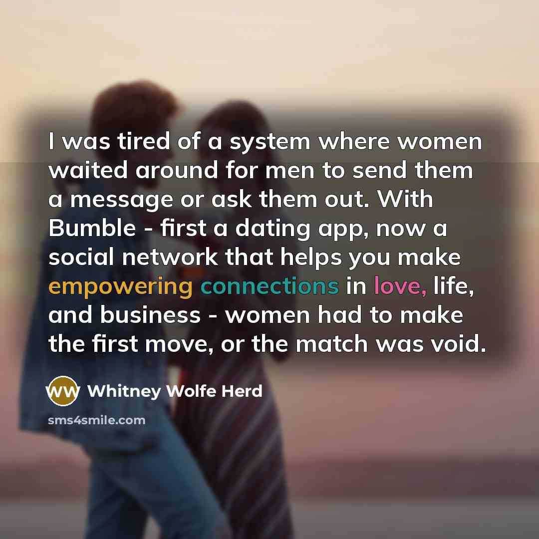 “I was tired of a system where women waited around for men to send them a message or ask them out. With Bumble - first a dating app, now a social network that helps you make empowering connections in love, life, and business - women had to make the first move, or the match was void.” quote by Whitney Wolfe Herd