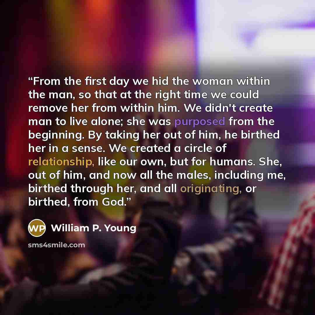 “From the first day we hid the woman within the man, so that at the right time we could remove her from within him. We didn't create man to live alone; she was purposed from the beginning. By taking her out of him, he birthed her in a sense. We created a circle of relationship, like our own, but…” quote by William P. Young