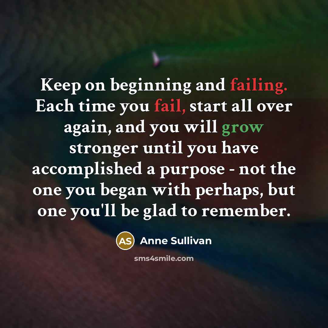 “Keep on beginning and failing. Each time you fail, start all over again, and you will grow stronger until you have accomplished a purpose - not the one you began with perhaps, but one you'll be glad to remember.” quote by Anne Sullivan