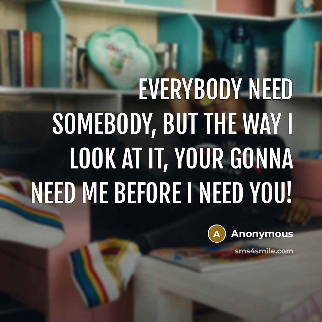 “Everybody need somebody, but the way I look at it, your gonna need me before I need you!” quote by Anonymous