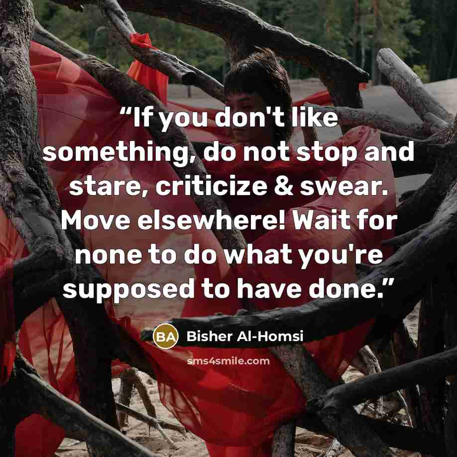 “If you don't like something, do not stop and stare, criticize & swear. Move elsewhere! Wait for none to do what you're supposed to have done.” quote by Bisher Al-Homsi