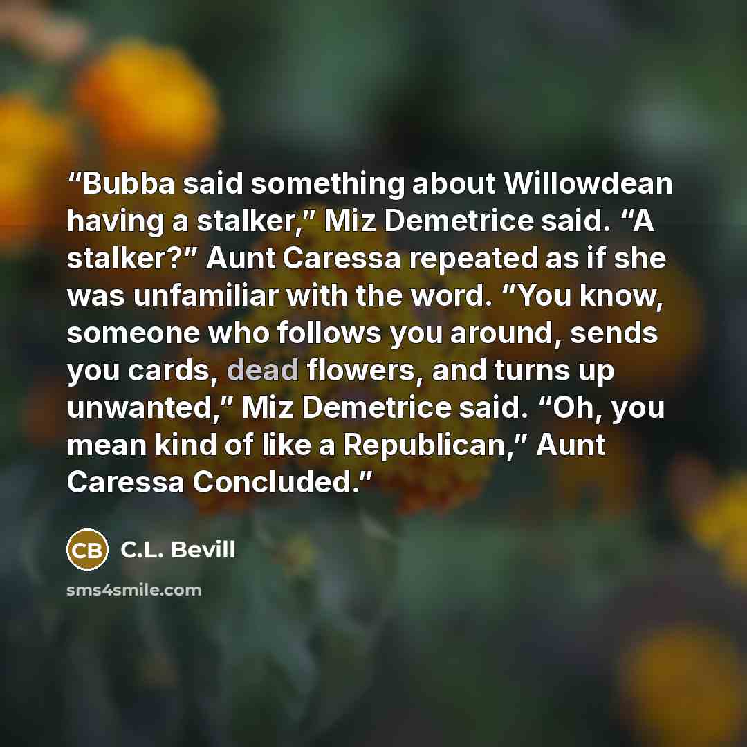 “Bubba said something about Willowdean having a stalker,” Miz Demetrice said. “A stalker?” Aunt Caressa repeated as if she was unfamiliar with the word. “You know, someone who follows you around, sends you cards, dead flowers, and turns up unwanted,” Miz Demetrice said. “Oh, you mean kind of like a…” quote by C.L. Bevill