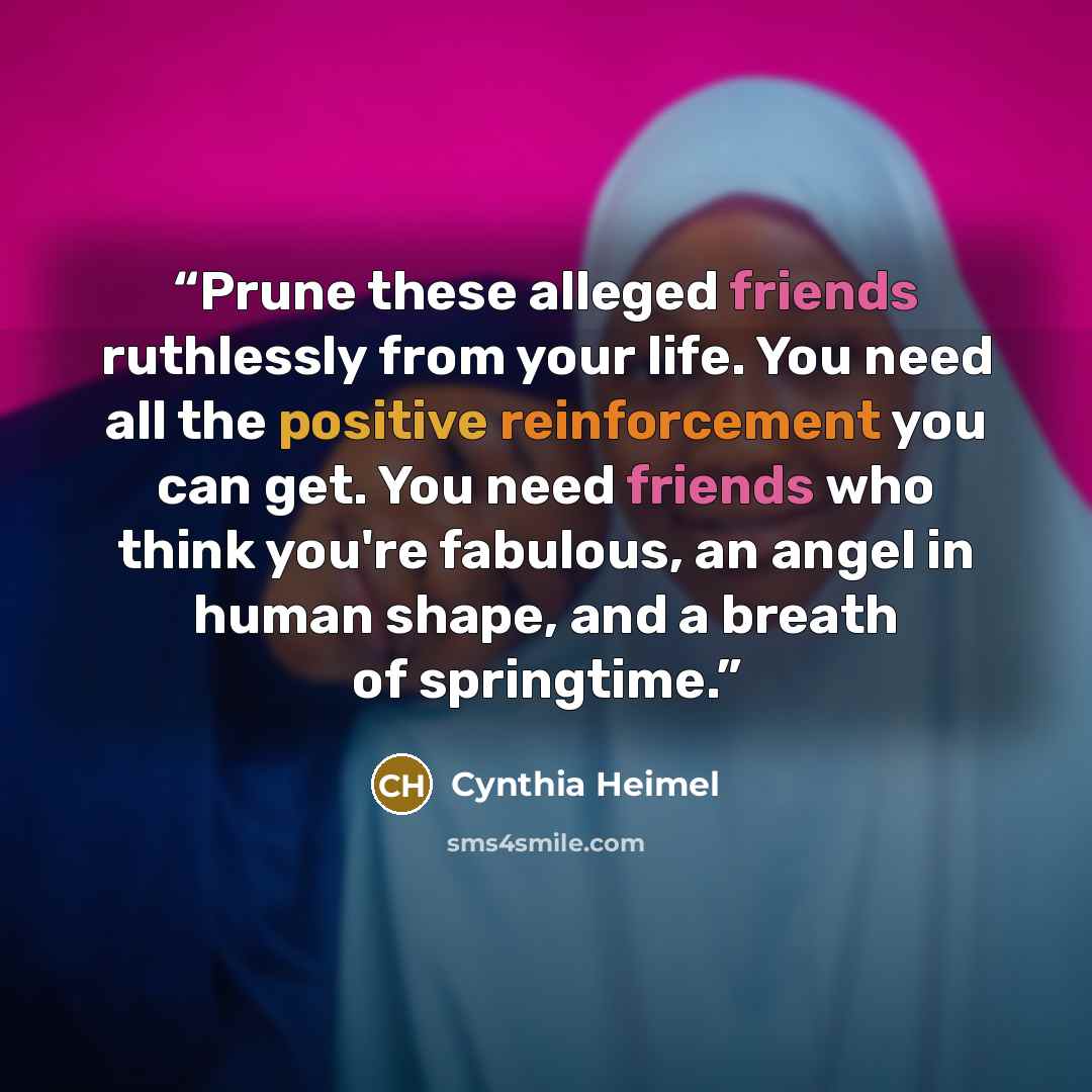 “Prune these alleged friends ruthlessly from your life. You need all the positive reinforcement you can get. You need friends who think you're fabulous, an angel in human shape, and a breath of springtime.” quote by Cynthia Heimel