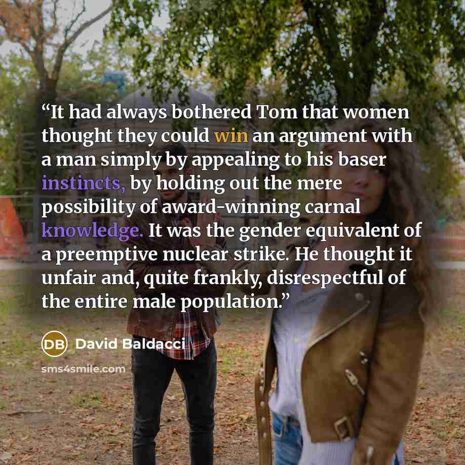 “It had always bothered Tom that women thought they could win an argument with a man simply by appealing to his baser instincts, by holding out the mere possibility of award-winning carnal knowledge. It was the gender equivalent of a preemptive nuclear strike. He thought it unfair and, quite…” quote by David Baldacci