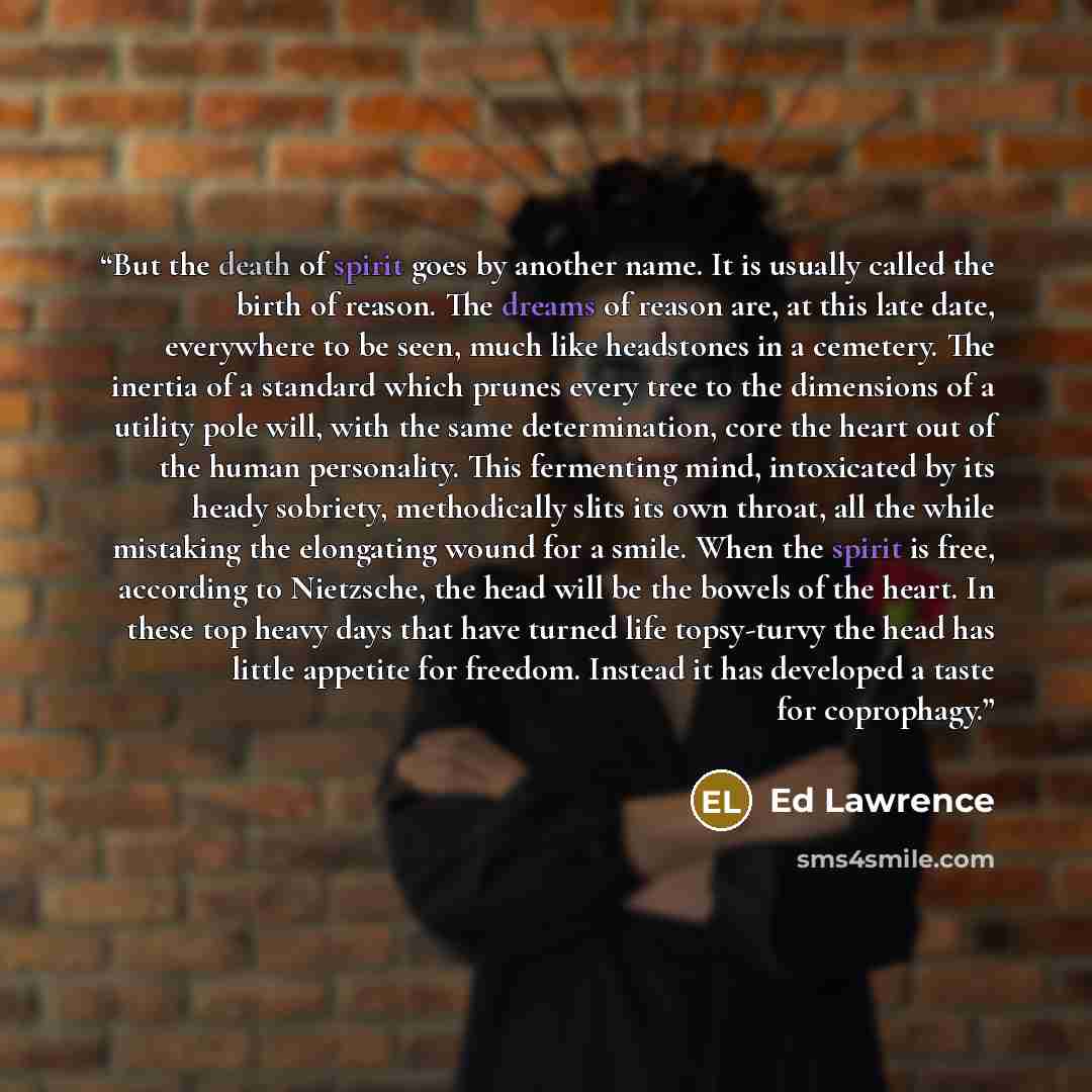 “But the death of spirit goes by another name. It is usually called the birth of reason. The dreams of reason are, at this late date, everywhere to be seen, much like headstones in a cemetery. The inertia of a standard which prunes every tree to the dimensions of a utility pole will, with the same…” quote by Ed Lawrence