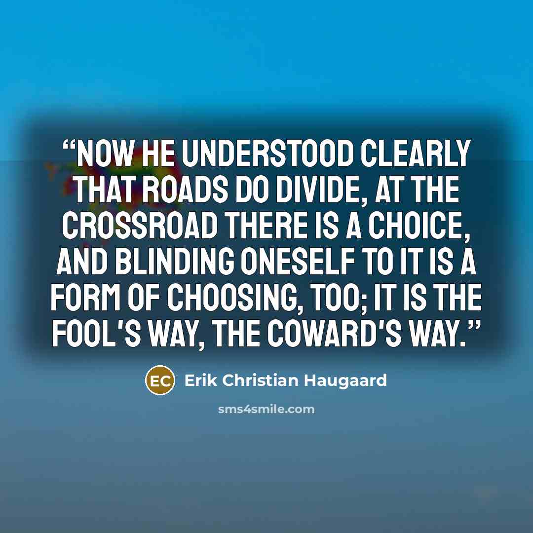 “Now he understood clearly that roads do divide, at the crossroad there is a choice, and blinding oneself to it is a form of choosing, too; it is the fool's way, the coward's way.” quote by Erik Christian Haugaard